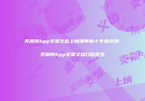 芜湖市hpp支架义齿上榜清单前十专业评测-芜湖市hpp支架义齿口腔医生