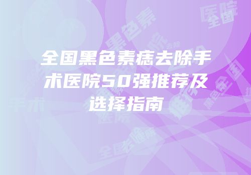 全国黑色素痣去除手术医院50强推荐及选择指南