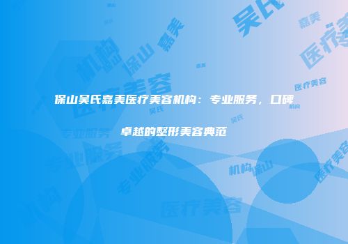 保山吴氏嘉美医疗美容机构：专业服务，口碑卓越的整形美容典范