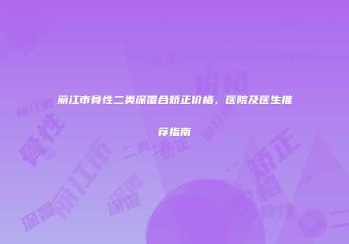 丽江市骨性二类深覆合矫正价格、医院及医生推荐指南