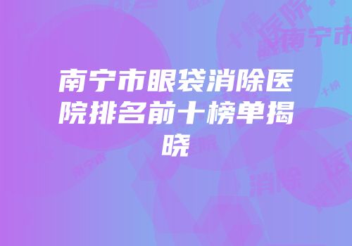 南宁市眼袋消除医院排名前十榜单揭晓