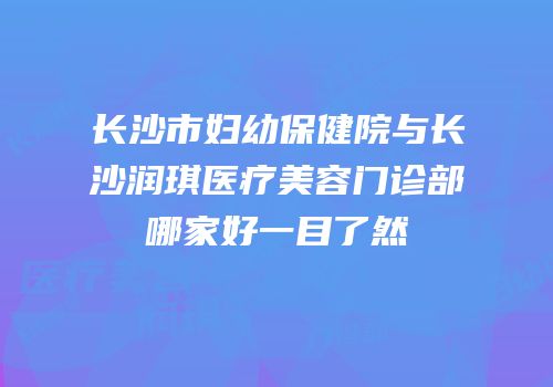 长沙市妇幼保健院与长沙润琪医疗美容门诊部哪家好一目了然
