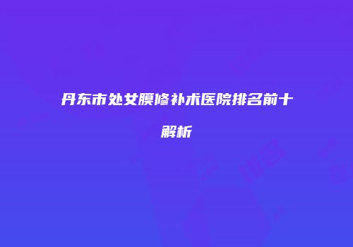 丹东市处女膜修补术医院排名前十解析