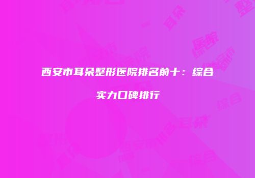 西安市耳朵整形医院排名前十：综合实力口碑排行