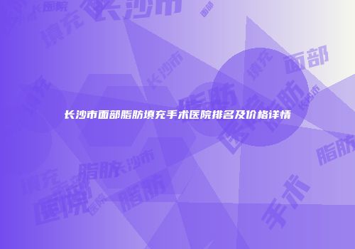 长沙市面部脂肪填充手术医院排名及价格详情