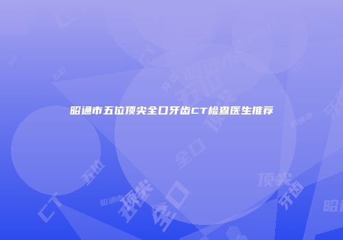 昭通市五位顶尖全口牙齿CT检查医生推荐