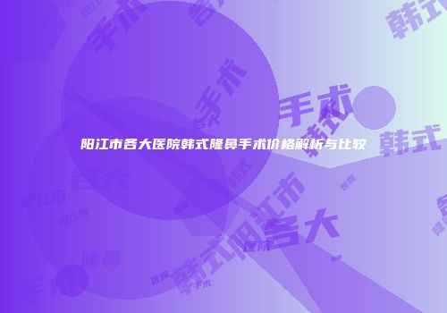 阳江市各大医院韩式隆鼻手术价格解析与比较