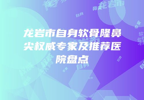 龙岩市自身软骨隆鼻尖权威专家及推荐医院盘点