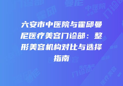 六安市中医院与霍邱曼尼医疗美容门诊部：整形美容机构对比与选择指南