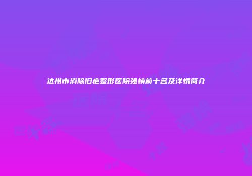 达州市消除旧疤整形医院强榜前十名及详情简介