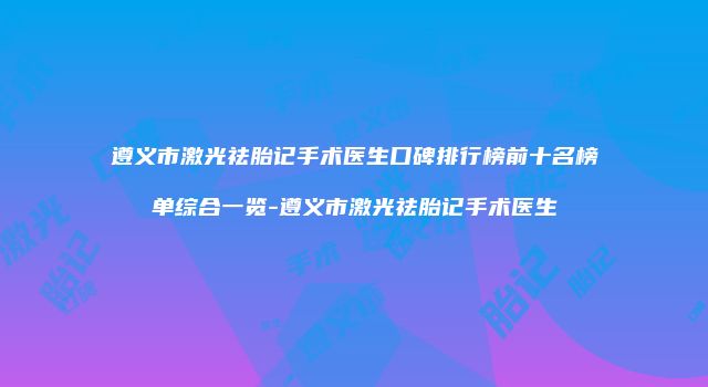 遵义市激光祛胎记手术医生口碑排行榜前十名榜单综合一览-遵义市激光祛胎记手术医生