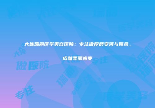 大连瑞丽医学美容医院：专注做厚唇变薄与隆鼻，成就美丽蜕变