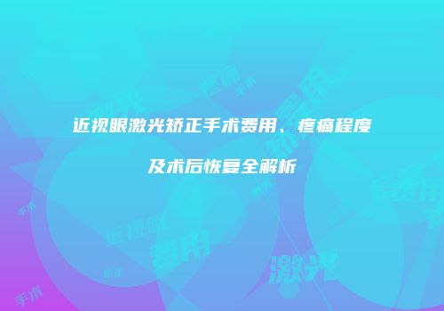 近视眼激光矫正手术费用、疼痛程度及术后恢复全解析