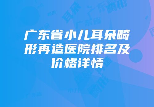 广东省小儿耳朵畸形再造医院排名及价格详情