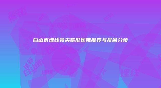 白山市埋线鼻尖整形医院推荐与排名分析