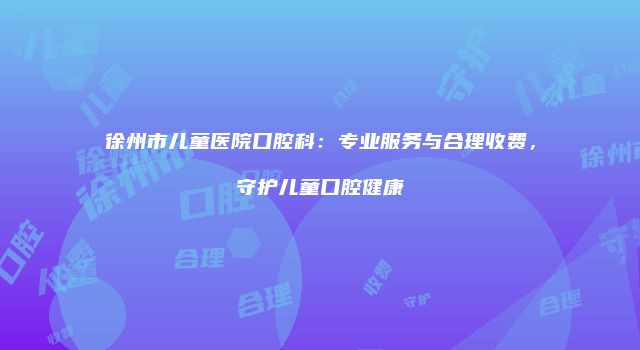 徐州市儿童医院口腔科：专业服务与合理收费，守护儿童口腔健康