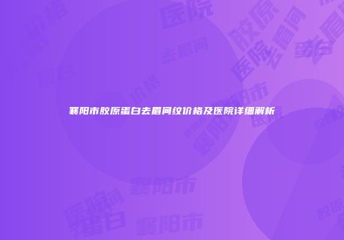 襄阳市胶原蛋白去眉间纹价格及医院详细解析