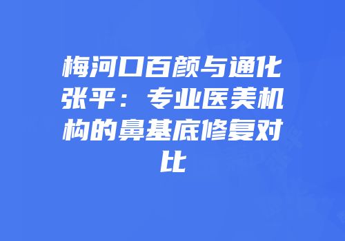 梅河口百颜与通化张平：专业医美机构的鼻基底修复对比