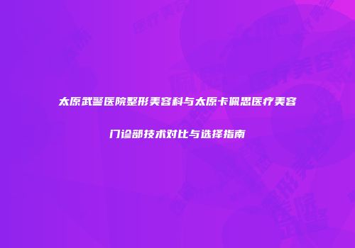 太原武警医院整形美容科与太原卡佩思医疗美容门诊部技术对比与选择指南