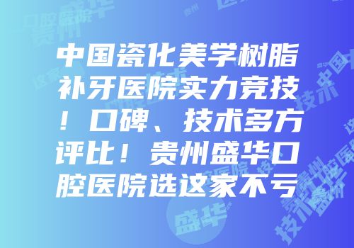 中国瓷化美学树脂补牙医院实力竞技！口碑、技术多方评比！贵州盛华口腔医院选这家不亏