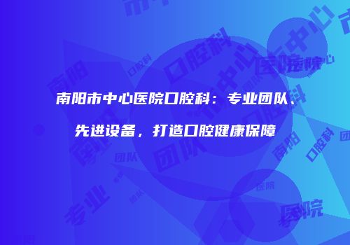 南阳市中心医院口腔科：专业团队、先进设备，打造口腔健康保障