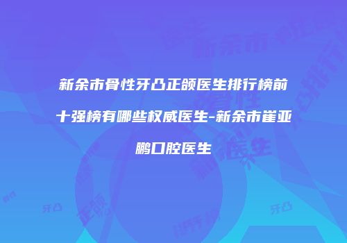 新余市骨性牙凸正颌医生排行榜前十强榜有哪些权威医生-新余市崔亚鹏口腔医生