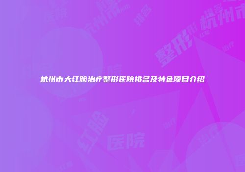 杭州市大红脸治疗整形医院排名及特色项目介绍
