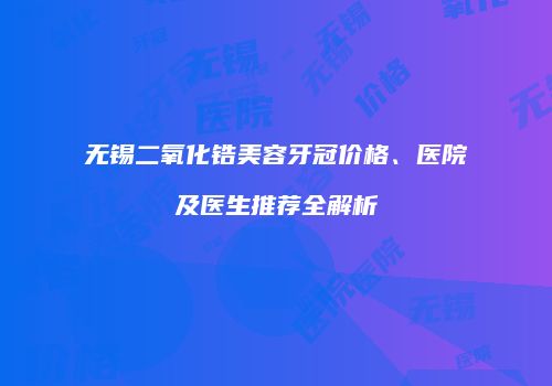 无锡二氧化锆美容牙冠价格、医院及医生推荐全解析