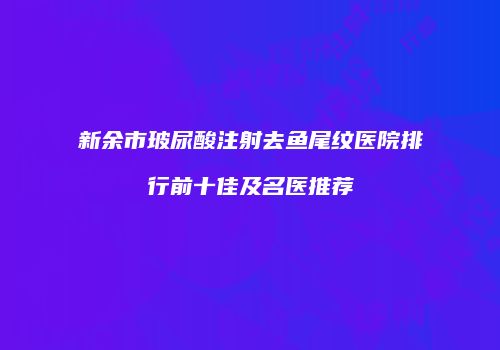 新余市玻尿酸注射去鱼尾纹医院排行前十佳及名医推荐
