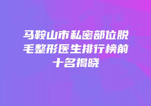 马鞍山市私密部位脱毛整形医生排行榜前十名揭晓