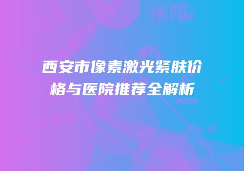 西安市像素激光紧肤价格与医院推荐全解析
