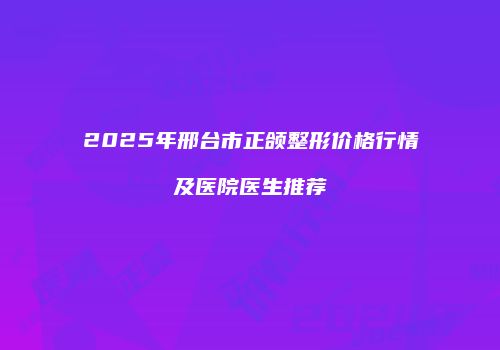 2025年邢台市正颌整形价格行情及医院医生推荐