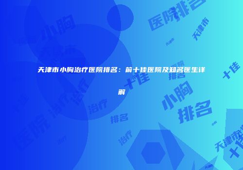天津市小胸治疗医院排名：前十佳医院及知名医生详解