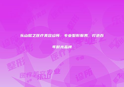 乐山熙之医疗美容诊所：专业整形服务，打造百年时光品牌
