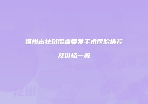 福州市祛斑留疤复发手术医院推荐及价格一览