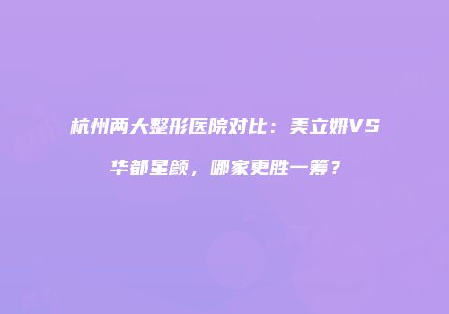 杭州两大整形医院对比：美立妍VS华都星颜，哪家更胜一筹？