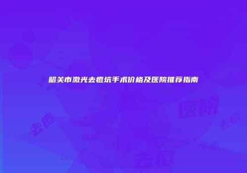 韶关市激光去痘坑手术价格及医院推荐指南