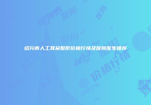 绍兴市人工耳朵整形价格行情及医院医生推荐