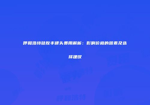 呼和浩特硅胶丰额头费用解析：影响价格的因素及选择建议