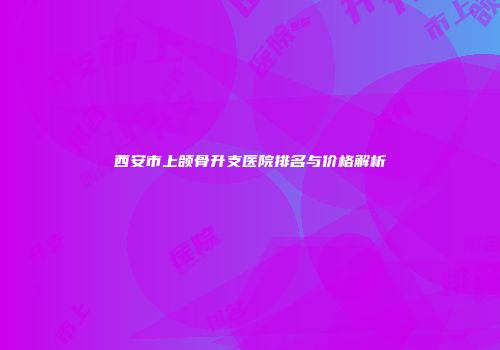 西安市上颌骨升支医院排名与价格解析