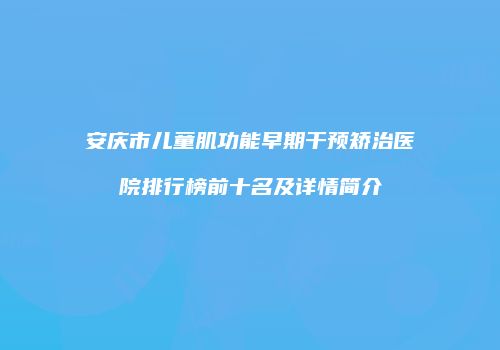 安庆市儿童肌功能早期干预矫治医院排行榜前十名及详情简介