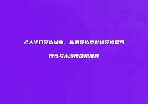 老人半口牙齿缺失：韩系奥齿泰种植牙修复可行性与本溪市医院推荐