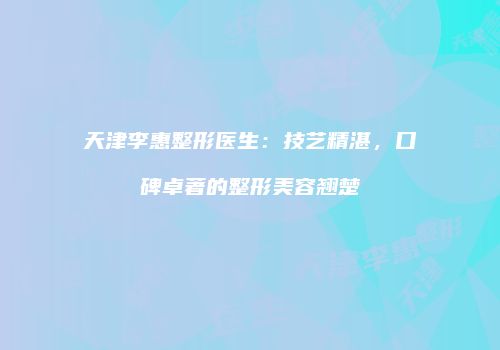 天津李惠整形医生：技艺精湛，口碑卓著的整形美容翘楚