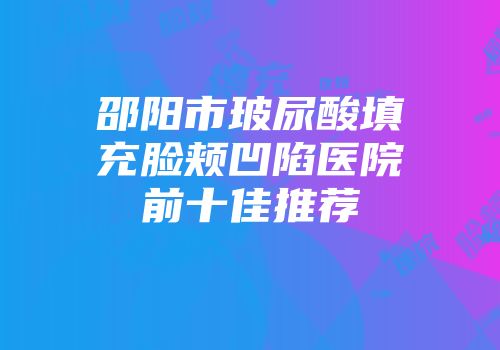 邵阳市玻尿酸填充脸颊凹陷医院前十佳推荐