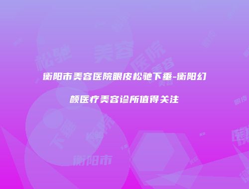 衡阳市美容医院眼皮松驰下垂-衡阳幻颜医疗美容诊所值得关注