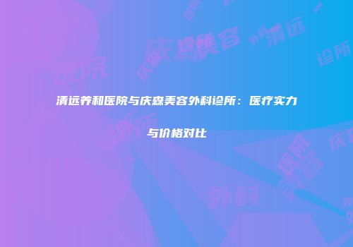 清远养和医院与庆森美容外科诊所：医疗实力与价格对比