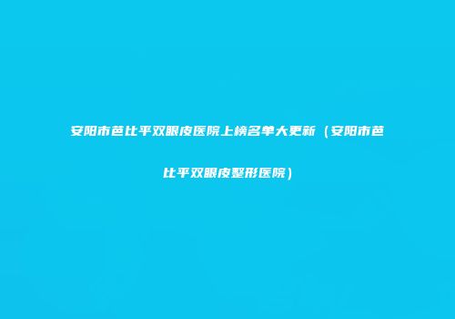 安阳市芭比平双眼皮医院上榜名单大更新（安阳市芭比平双眼皮整形医院）