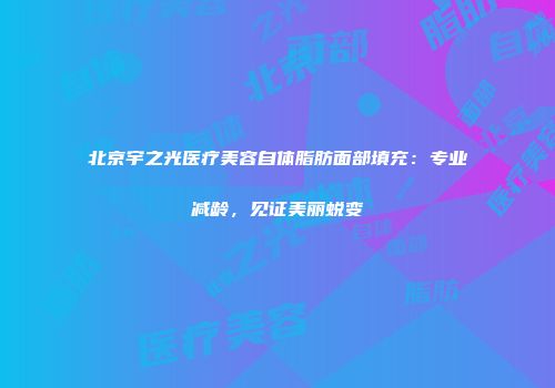 北京宇之光医疗美容自体脂肪面部填充：专业减龄，见证美丽蜕变