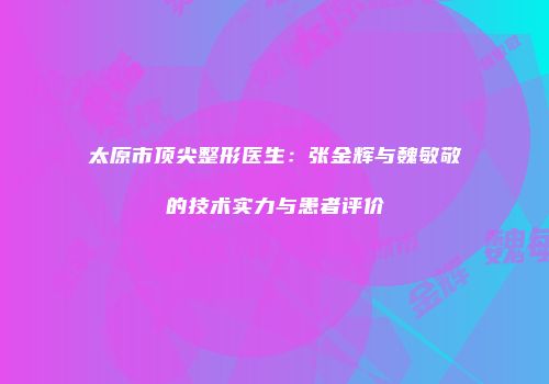 太原市顶尖整形医生：张金辉与魏敏敬的技术实力与患者评价