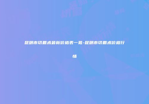 昆明市切眉术最新价格表一览-昆明市切眉术价格行情